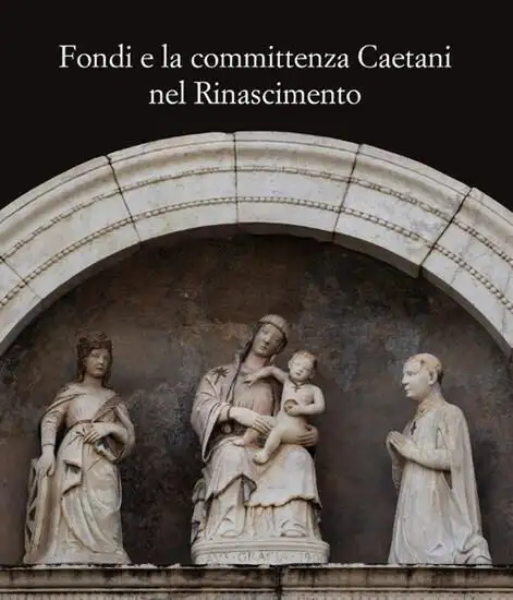 FONDI E LA COMMITTENZA CAETANI NEL RINASCIMENTO. ATTI DEL CONVEGNO (FONDI, 24 MAGGIO 2012)