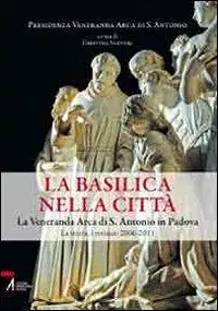 La Basilica nella città. La veneranda Arca di S. Antonio in Padova. La storia, i restauri 2006-2011